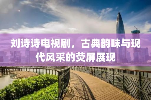 刘诗诗电视剧，古典韵味与现代风采的荧屏展现