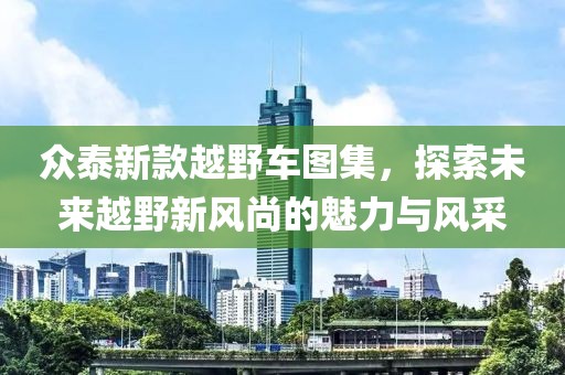 众泰新款越野车图集，探索未来越野新风尚的魅力与风采