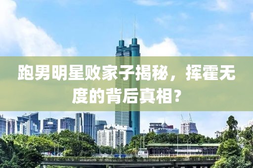 跑男明星败家子揭秘，挥霍无度的背后真相？