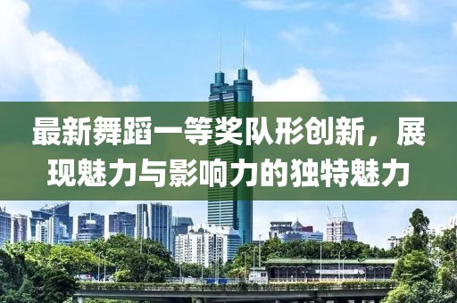 最新舞蹈一等奖队形创新，展现魅力与影响力的独特魅力