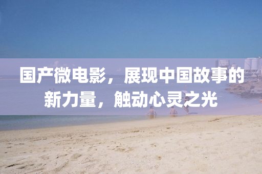 国产微电影，展现中国故事的新力量，触动心灵之光