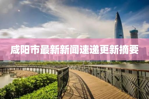 咸阳市最新新闻速递更新摘要