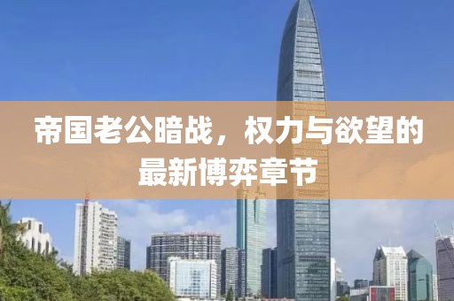 帝国老公暗战，权力与欲望的最新博弈章节