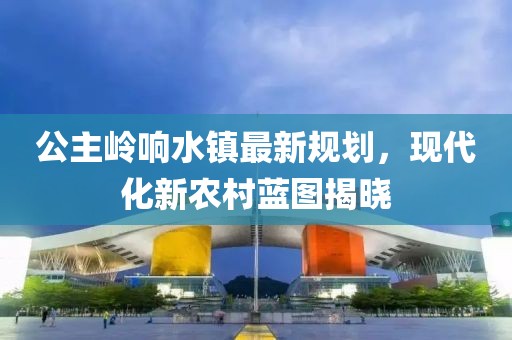 公主岭响水镇最新规划，现代化新农村蓝图揭晓