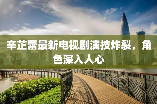 辛芷蕾最新电视剧演技炸裂，角色深入人心