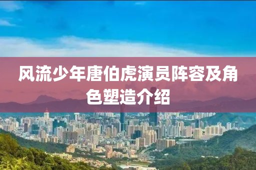 风流少年唐伯虎演员阵容及角色塑造介绍