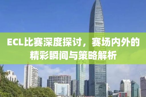 ECL比赛深度探讨，赛场内外的精彩瞬间与策略解析