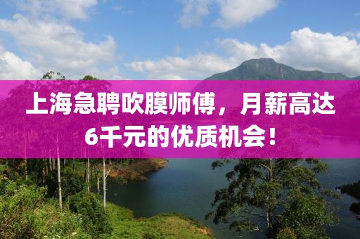 上海急聘吹膜师傅，月薪高达6千元的优质机会！