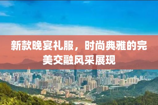 新款晚宴礼服，时尚典雅的完美交融风采展现