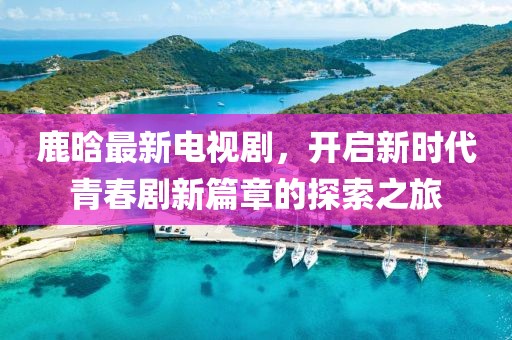 鹿晗最新电视剧，开启新时代青春剧新篇章的探索之旅