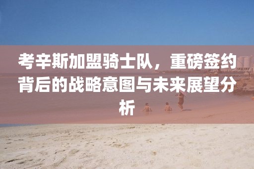 考辛斯加盟骑士队，重磅签约背后的战略意图与未来展望分析
