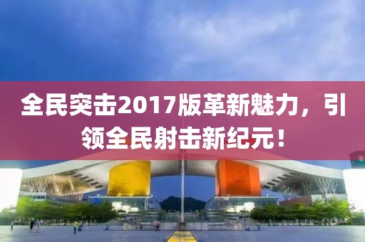 全民突击2017版革新魅力，引领全民射击新纪元！