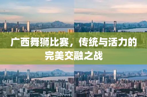 广西舞狮比赛，传统与活力的完美交融之战