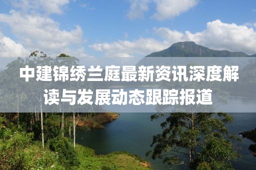 中建锦绣兰庭最新资讯深度解读与发展动态跟踪报道