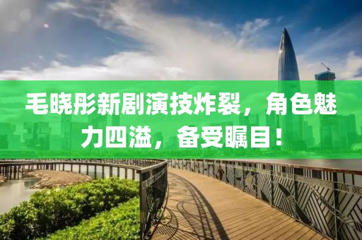 毛晓彤新剧演技炸裂，角色魅力四溢，备受瞩目！