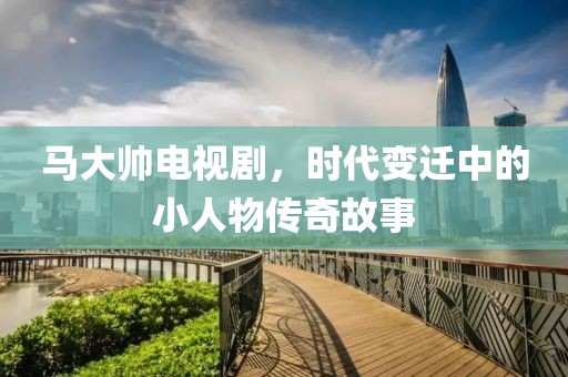 马大帅电视剧，时代变迁中的小人物传奇故事