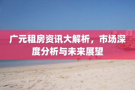 广元租房资讯大解析，市场深度分析与未来展望