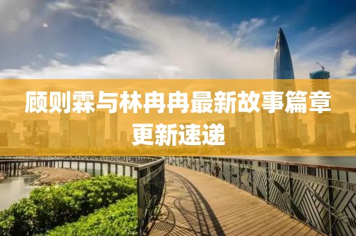 顾则霖与林冉冉最新故事篇章更新速递