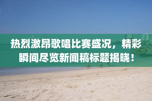 热烈激昂歌唱比赛盛况，精彩瞬间尽览新闻稿标题揭晓！