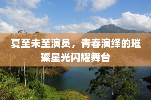 夏至未至演员，青春演绎的璀璨星光闪耀舞台