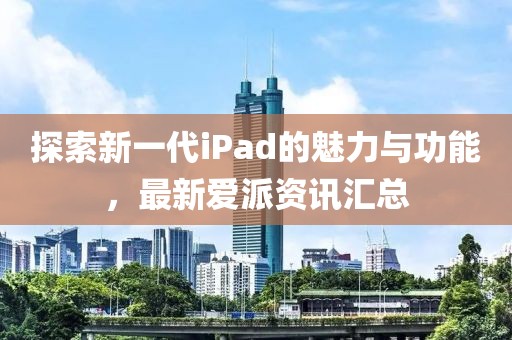 探索新一代iPad的魅力与功能，最新爱派资讯汇总