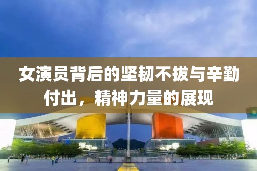 女演员背后的坚韧不拔与辛勤付出，精神力量的展现
