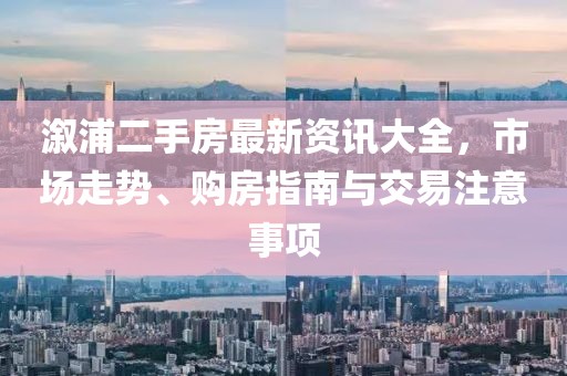 溆浦二手房最新资讯大全，市场走势、购房指南与交易注意事项