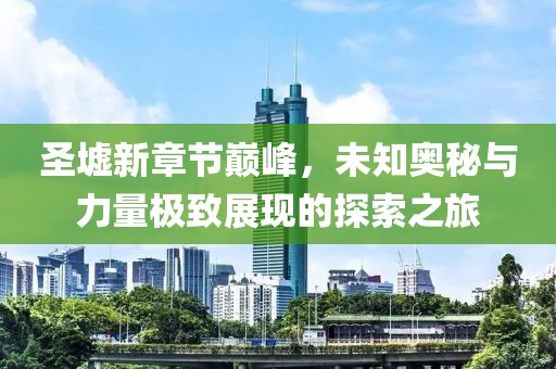 圣墟新章节巅峰，未知奥秘与力量极致展现的探索之旅