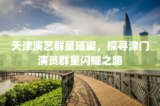 天津演艺群星璀璨，探寻津门演员群星闪耀之路