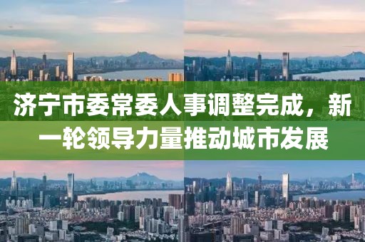 济宁市委常委人事调整完成，新一轮领导力量推动城市发展