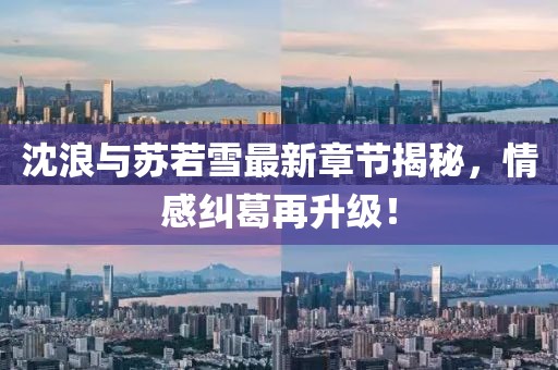 沈浪与苏若雪最新章节揭秘，情感纠葛再升级！