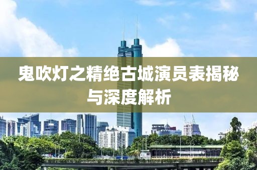 鬼吹灯之精绝古城演员表揭秘与深度解析
