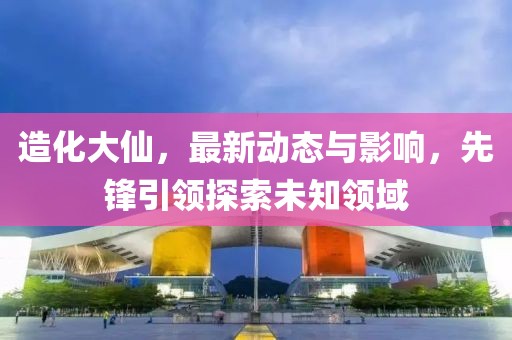 造化大仙，最新动态与影响，先锋引领探索未知领域