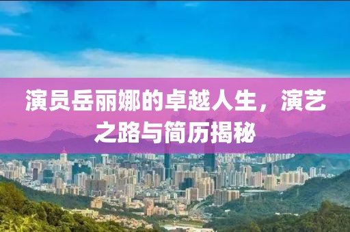 演员岳丽娜的卓越人生，演艺之路与简历揭秘