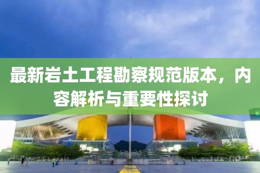 最新岩土工程勘察规范版本，内容解析与重要性探讨