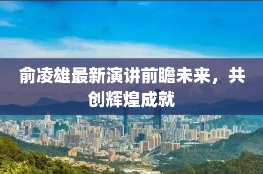 俞凌雄最新演讲前瞻未来，共创辉煌成就