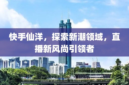 快手仙洋，探索新潮领域，直播新风尚引领者