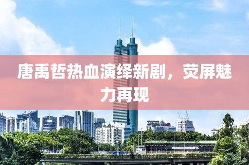 唐禹哲热血演绎新剧，荧屏魅力再现