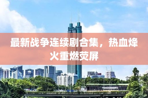 最新战争连续剧合集，热血烽火重燃荧屏