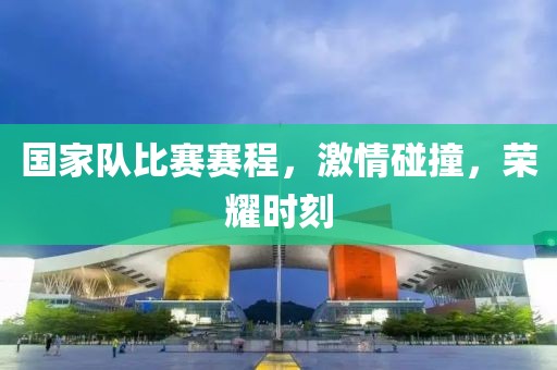 国家队比赛赛程，激情碰撞，荣耀时刻