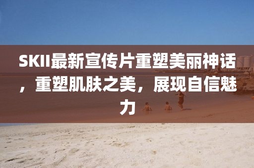 SKII最新宣传片重塑美丽神话，重塑肌肤之美，展现自信魅力