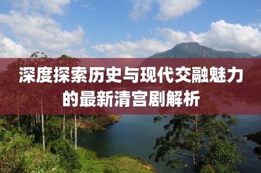 深度探索历史与现代交融魅力的最新清宫剧解析