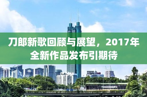 刀郎新歌回顾与展望，2017年全新作品发布引期待