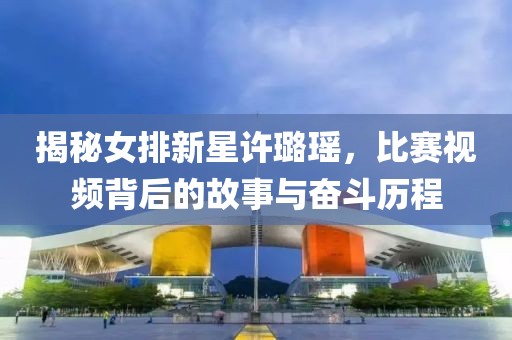 揭秘女排新星许璐瑶，比赛视频背后的故事与奋斗历程