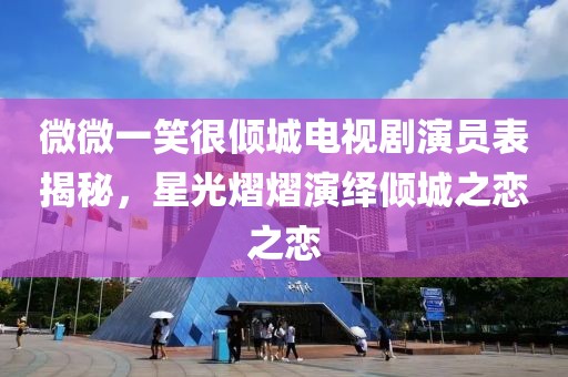 微微一笑很倾城电视剧演员表揭秘，星光熠熠演绎倾城之恋之恋