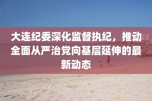 大连纪委深化监督执纪，推动全面从严治党向基层延伸的最新动态
