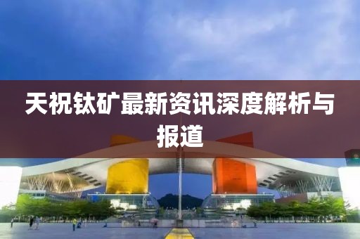 天祝钛矿最新资讯深度解析与报道