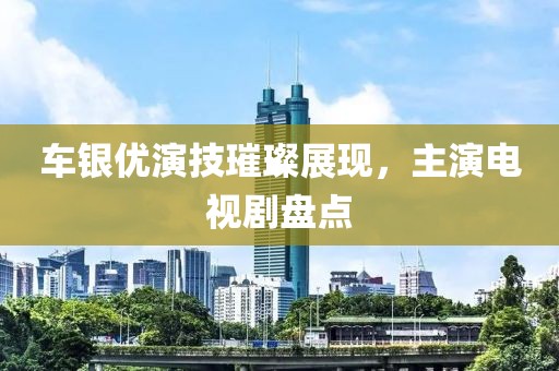 车银优演技璀璨展现，主演电视剧盘点