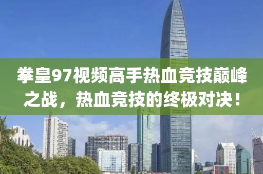 拳皇97视频高手热血竞技巅峰之战，热血竞技的终极对决！