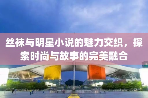 丝袜与明星小说的魅力交织，探索时尚与故事的完美融合